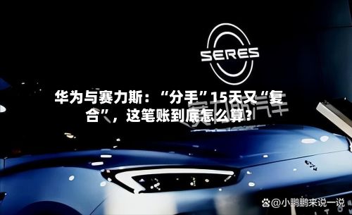 华为与赛力斯:“分手”15天又“复合”,这笔账到底怎么算?