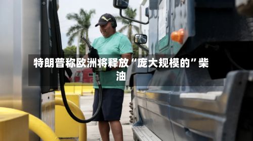 特朗普称欧洲将释放“庞大规模的”柴油-第3张图片