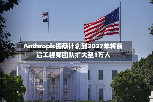 Anthropic据悉计划到2027年将前沿工程师团队扩大至1万人