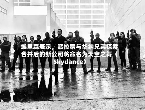 埃里森表示	，派拉蒙与华纳兄弟探索合并后的新公司将命名为天空之舞（Skydance）-第2张图片