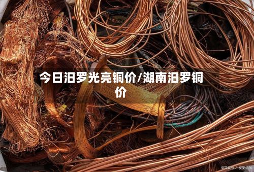 今日汨罗光亮铜价/湖南汨罗铜价