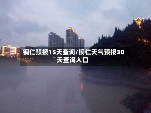 铜仁预报15天查询/铜仁天气预报30天查询入口