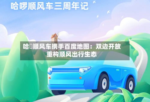 哈啰顺风车携手百度地图：双边开放重构顺风出行生态