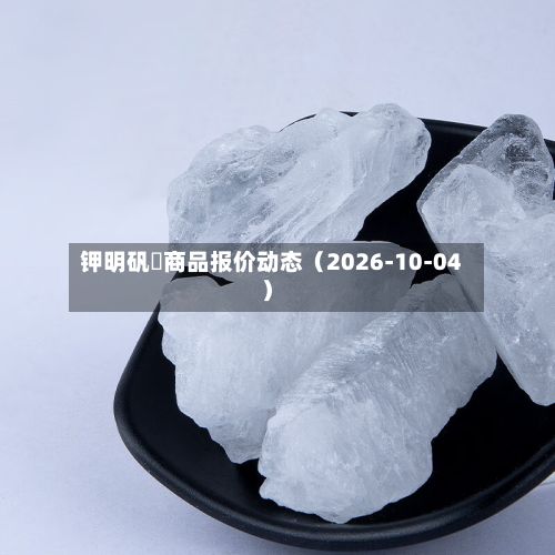 钾明矾	商品报价动态（2026-10-04）-第1张图片