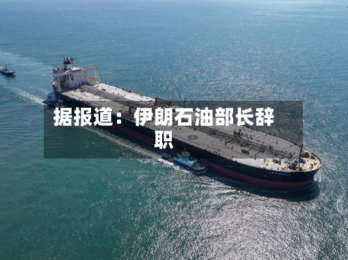 据报道：伊朗石油部长辞职
