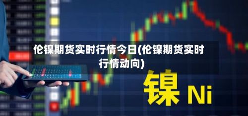 伦镍期货实时行情今日(伦镍期货实时行情动向)