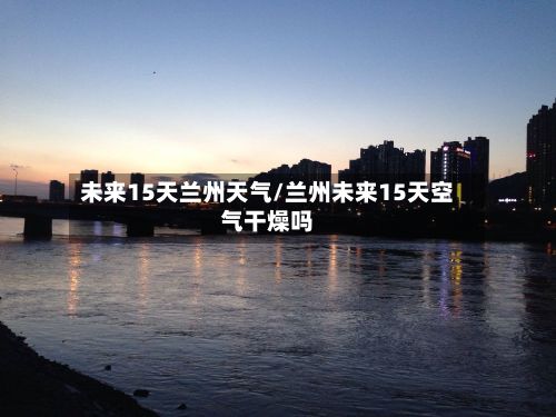 未来15天兰州天气/兰州未来15天空气干燥吗-第2张图片
