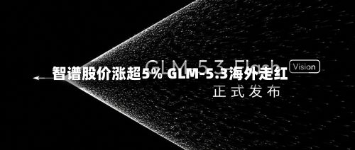 智谱股价涨超5% GLM-5.3海外走红-第2张图片
