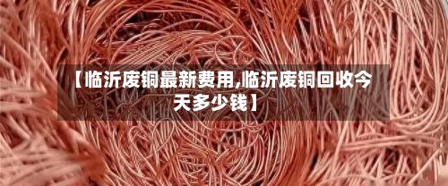 【临沂废铜最新费用,临沂废铜回收今天多少钱】