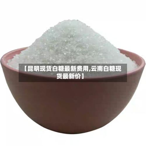 【昆明现货白糖最新费用,云南白糖现货最新价】-第2张图片