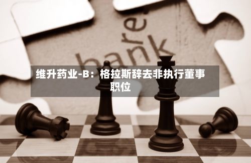 维升药业-B：格拉斯辞去非执行董事职位