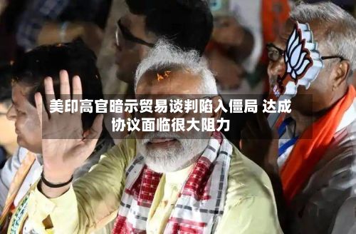 美印高官暗示贸易谈判陷入僵局 达成协议面临很大阻力