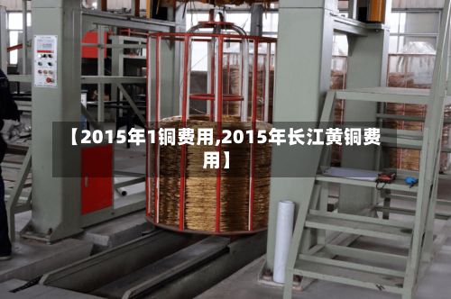 【2015年1铜费用,2015年长江黄铜费用】