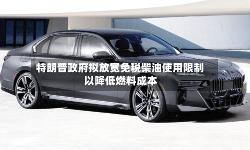特朗普政府拟放宽免税柴油使用限制 以降低燃料成本-第2张图片