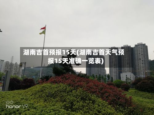 湖南吉首预报15天(湖南吉首天气预报15天准确一览表)-第3张图片