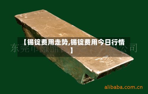 【锡锭费用走势,锡锭费用今日行情】