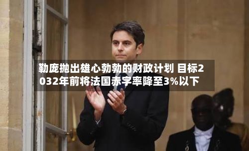 勒庞抛出雄心勃勃的财政计划 目标2032年前将法国赤字率降至3%以下-第2张图片