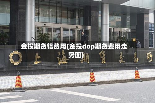 金投期货铝费用(金投dop期货费用走势图)-第3张图片