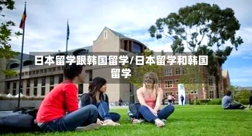 日本留学跟韩国留学/日本留学和韩国留学-第2张图片