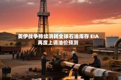美伊战争持续消耗全球石油库存 EIA再度上调油价预测-第3张图片
