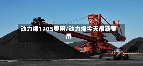 动力煤1705费用/动力煤今天最新费用