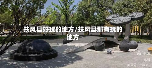 扶风县好玩的地方/扶风县那有玩的地方