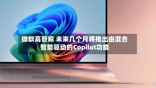微软高管称 未来几个月将推出由混合智能驱动的Copilot功能-第1张图片