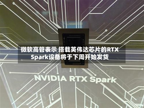 微软高管表示 搭载英伟达芯片的RTX Spark设备将于下周开始发货-第1张图片