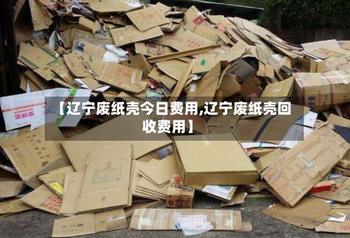 【辽宁废纸壳今日费用,辽宁废纸壳回收费用】-第2张图片