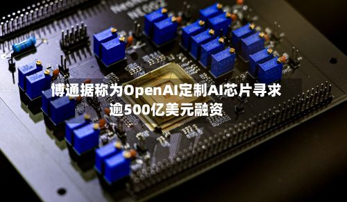 博通据称为OpenAI定制AI芯片寻求逾500亿美元融资