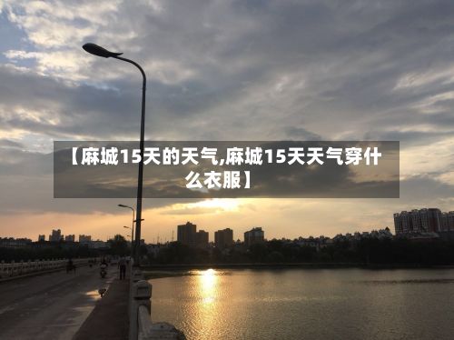 【麻城15天的天气,麻城15天天气穿什么衣服】-第3张图片