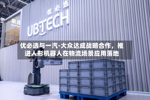 优必选与一汽-大众达成战略合作，推进人形机器人在物流场景应用落地