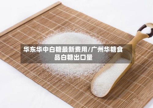 华东华中白糖最新费用/广州华糖食品白糖出口量-第3张图片