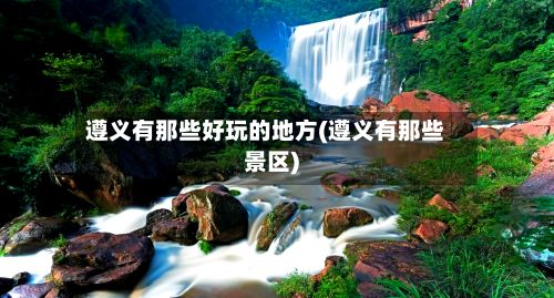 遵义有那些好玩的地方(遵义有那些景区)
