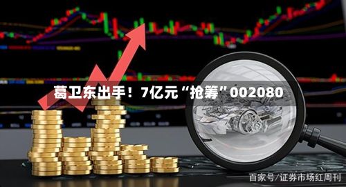 葛卫东出手！7亿元“抢筹”002080-第2张图片