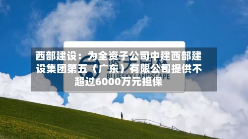 西部建设：为全资子公司中建西部建设集团第五（广东）有限公司提供不超过6000万元担保-第1张图片