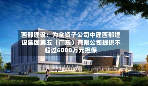 西部建设：为全资子公司中建西部建设集团第五（广东）有限公司提供不超过6000万元担保-第2张图片