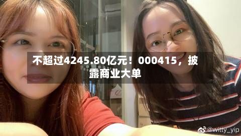 不超过4245.80亿元！000415，披露商业大单-第2张图片