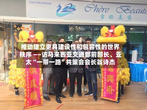 推动建立更具建设性和包容性的世界秩序 ——访马来西亚交通部前部长、亚太“一带一路”共策会会长翁诗杰