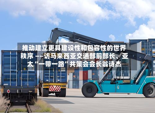 推动建立更具建设性和包容性的世界秩序 ——访马来西亚交通部前部长	、亚太“一带一路”共策会会长翁诗杰-第3张图片
