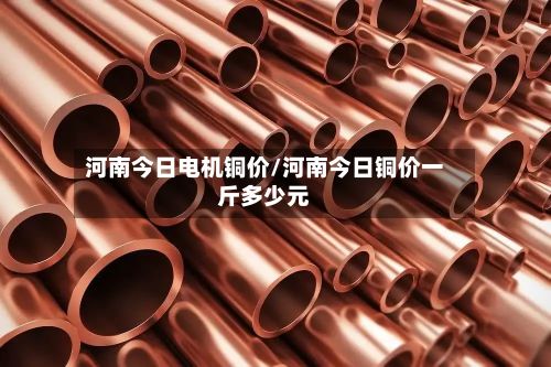 河南今日电机铜价/河南今日铜价一斤多少元