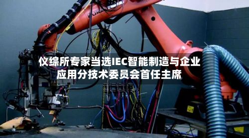 仪综所专家当选IEC智能制造与企业应用分技术委员会首任主席