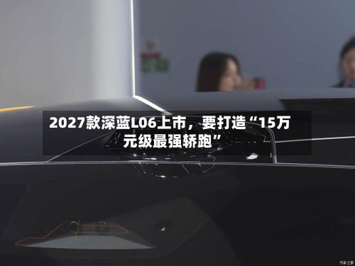 2027款深蓝L06上市，要打造“15万元级最强轿跑”-第2张图片
