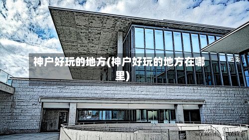 神户好玩的地方(神户好玩的地方在哪里)