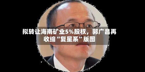拟转让海南矿业5%股权，郭广昌再收缩“复星系”版图