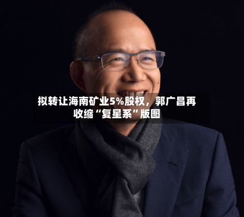 拟转让海南矿业5%股权，郭广昌再收缩“复星系	”版图-第2张图片