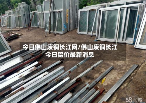 今日佛山废铜长江网/佛山废铜长江今日铝价最新消息