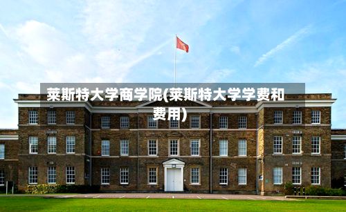 莱斯特大学商学院(莱斯特大学学费和费用)-第2张图片