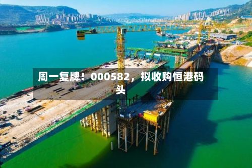 周一复牌！000582	，拟收购恒港码头-第2张图片