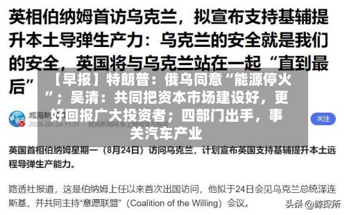 【早报】特朗普：俄乌同意“能源停火	”；吴清：共同把资本市场建设好，更好回报广大投资者；四部门出手	，事关汽车产业-第1张图片
